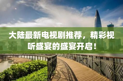 大陆最新电视剧推荐，精彩视听盛宴的盛宴开启！