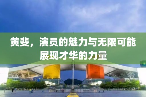 黄斐，演员的魅力与无限可能展现才华的力量