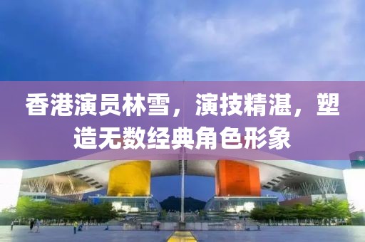 香港演员林雪，演技精湛，塑造无数经典角色形象
