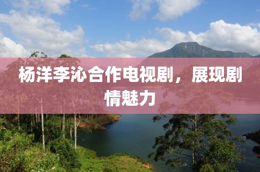 杨洋李沁合作电视剧，展现剧情魅力