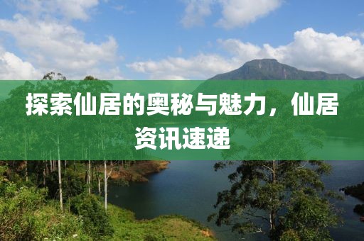 探索仙居的奥秘与魅力，仙居资讯速递