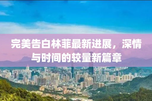 完美告白林菲最新进展，深情与时间的较量新篇章