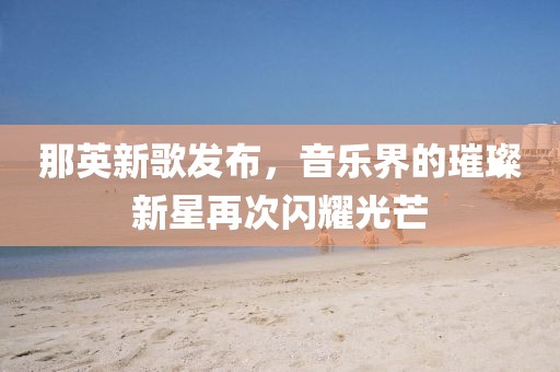 那英新歌发布，音乐界的璀璨新星再次闪耀光芒