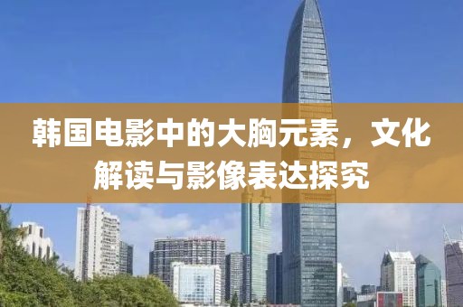 韩国电影中的大胸元素，文化解读与影像表达探究