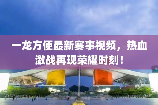 一龙方便最新赛事视频，热血激战再现荣耀时刻！