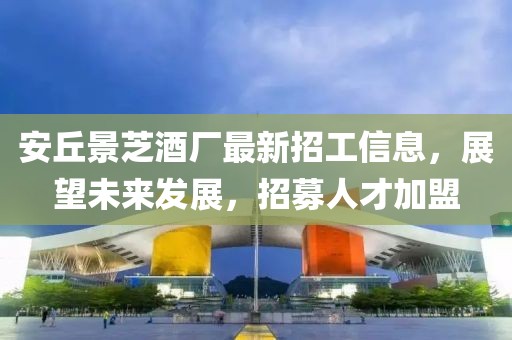 安丘景芝酒厂最新招工信息，展望未来发展，招募人才加盟