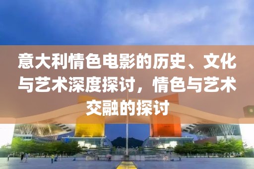 意大利情色电影的历史、文化与艺术深度探讨，情色与艺术交融的探讨