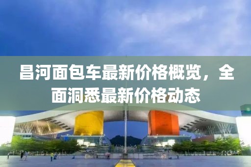 昌河面包车最新价格概览，全面洞悉最新价格动态