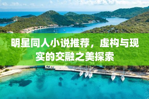 明星同人小说推荐，虚构与现实的交融之美探索