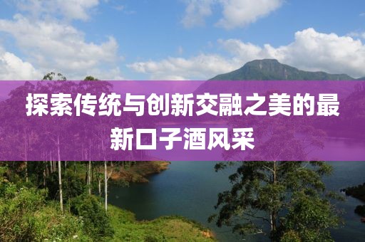 探索传统与创新交融之美的最新口子酒风采