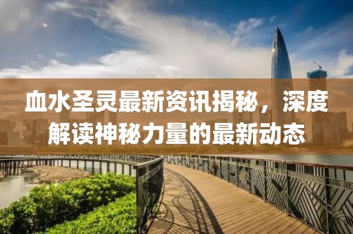 血水圣灵最新资讯揭秘，深度解读神秘力量的最新动态