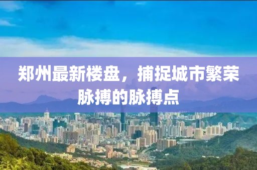 郑州最新楼盘，捕捉城市繁荣脉搏的脉搏点