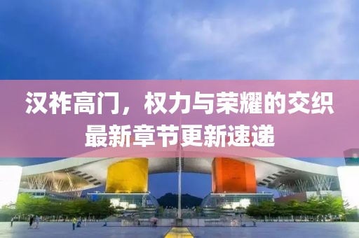 汉祚高门，权力与荣耀的交织最新章节更新速递
