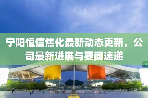 宁阳恒信焦化最新动态更新，公司最新进展与要闻速递