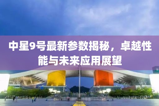 中星9号最新参数揭秘，卓越性能与未来应用展望