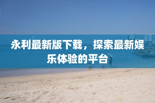 永利最新版下载，探索最新娱乐体验的平台
