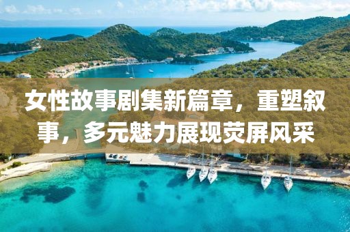 女性故事剧集新篇章，重塑叙事，多元魅力展现荧屏风采