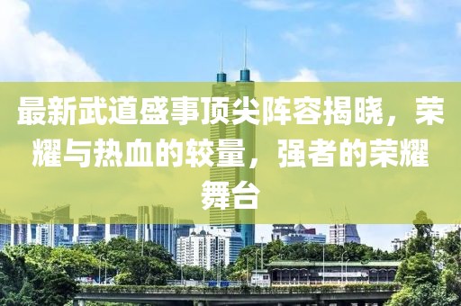 最新武道盛事顶尖阵容揭晓，荣耀与热血的较量，强者的荣耀舞台