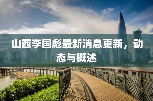 山西李国彪最新消息更新，动态与概述