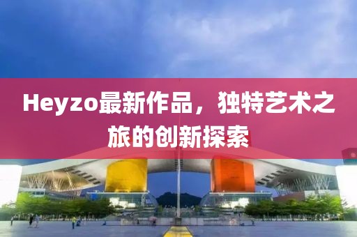 Heyzo最新作品，独特艺术之旅的创新探索