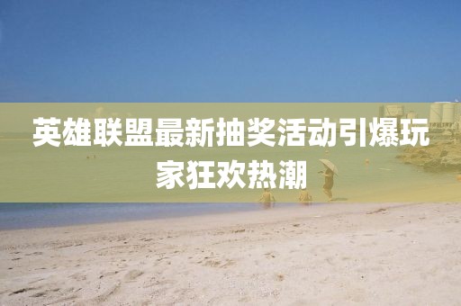 英雄联盟最新抽奖活动引爆玩家狂欢热潮
