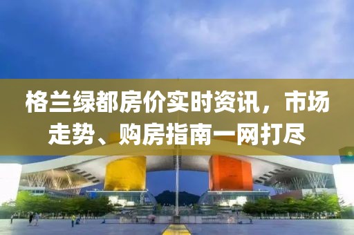 格兰绿都房价实时资讯，市场走势、购房指南一网打尽