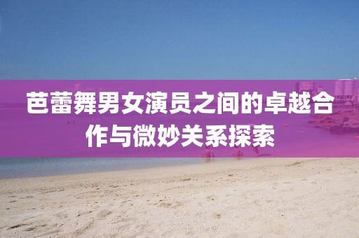芭蕾舞男女演员之间的卓越合作与微妙关系探索