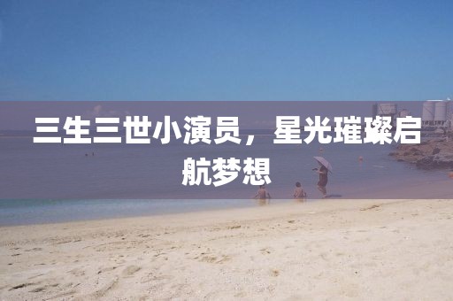 三生三世小演员，星光璀璨启航梦想