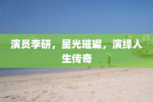 演员李研，星光璀璨，演绎人生传奇