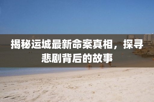 揭秘运城最新命案真相，探寻悲剧背后的故事