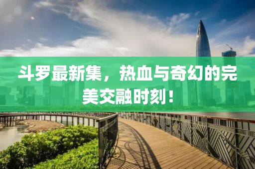 斗罗最新集，热血与奇幻的完美交融时刻！