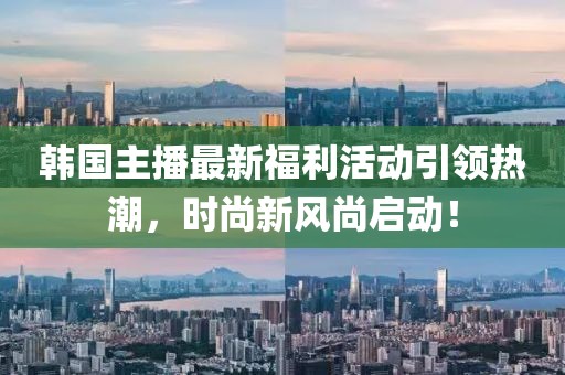 韩国主播最新福利活动引领热潮，时尚新风尚启动！
