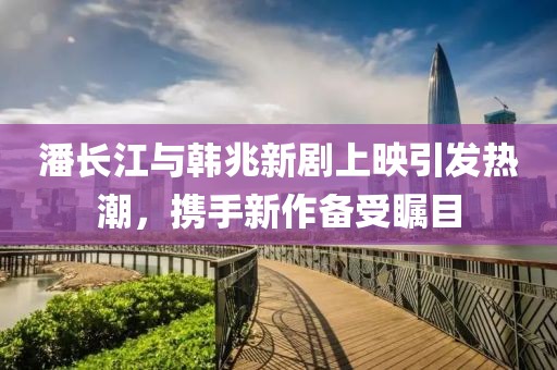 潘长江与韩兆新剧上映引发热潮，携手新作备受瞩目