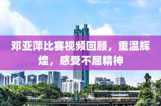 邓亚萍比赛视频回顾，重温辉煌，感受不屈精神