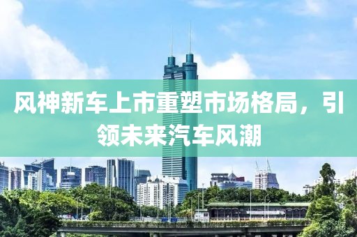 风神新车上市重塑市场格局，引领未来汽车风潮