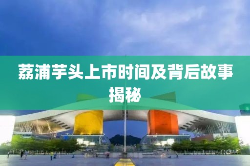 荔浦芋头上市时间及背后故事揭秘