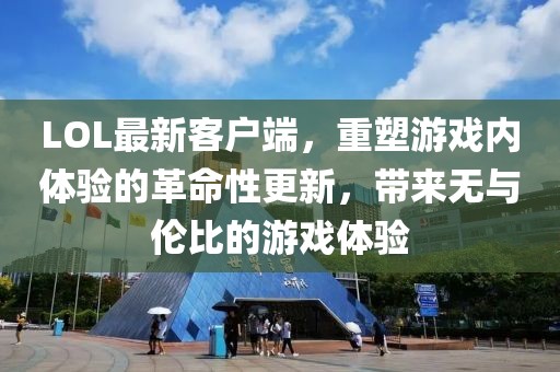 LOL最新客户端，重塑游戏内体验的革命性更新，带来无与伦比的游戏体验