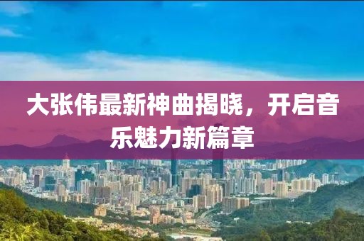 大张伟最新神曲揭晓，开启音乐魅力新篇章