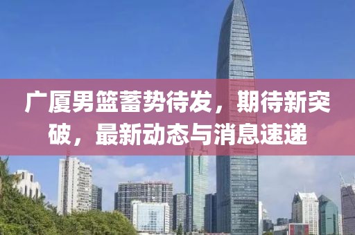 广厦男篮蓄势待发，期待新突破，最新动态与消息速递
