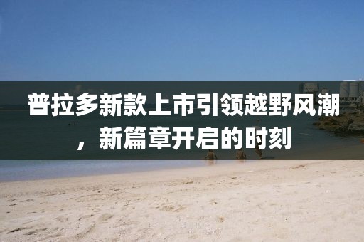普拉多新款上市引领越野风潮，新篇章开启的时刻