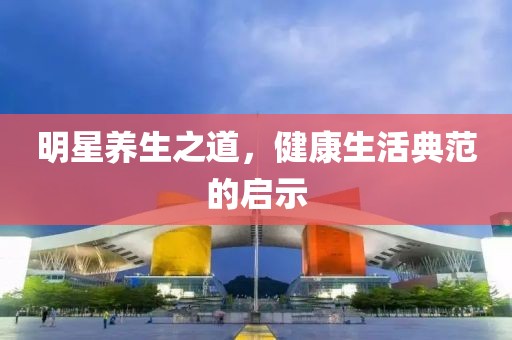 明星养生之道，健康生活典范的启示