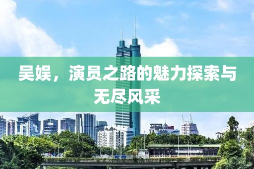 吴娱，演员之路的魅力探索与无尽风采