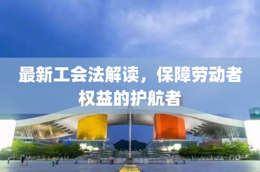 最新工会法解读，保障劳动者权益的护航者