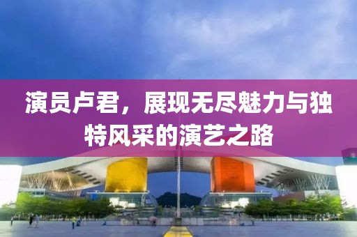 演员卢君，展现无尽魅力与独特风采的演艺之路