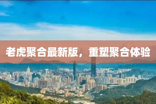 老虎聚合最新版，重塑聚合体验