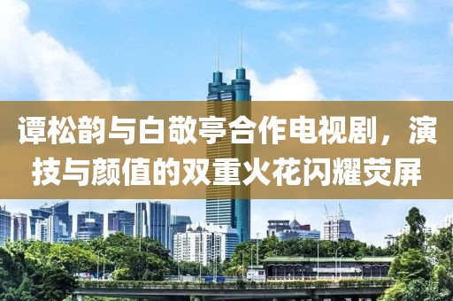 谭松韵与白敬亭合作电视剧，演技与颜值的双重火花闪耀荧屏