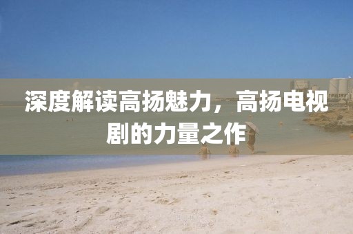 深度解读高扬魅力，高扬电视剧的力量之作