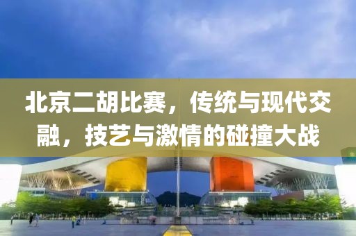 北京二胡比赛，传统与现代交融，技艺与激情的碰撞大战