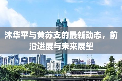 沐华平与黄苏支的最新动态，前沿进展与未来展望