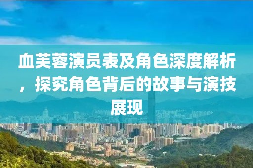 血芙蓉演员表及角色深度解析，探究角色背后的故事与演技展现